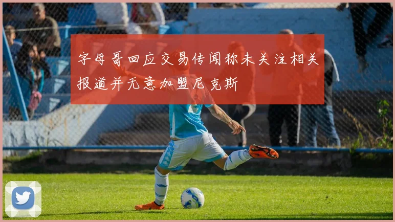 字母哥回应交易传闻称未关注相关报道并无意加盟尼克斯
