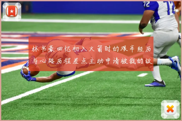 林书豪回忆初入火箭时的艰辛经历与心路历程差点主动申请被裁的故事