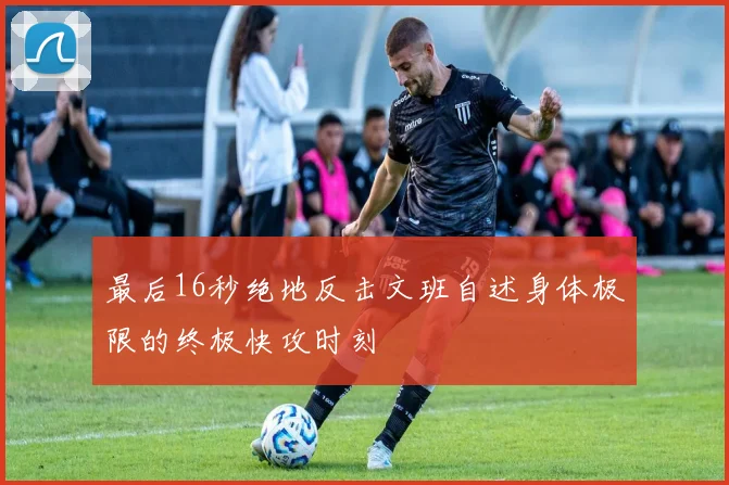 最后16秒绝地反击文班自述身体极限的终极快攻时刻