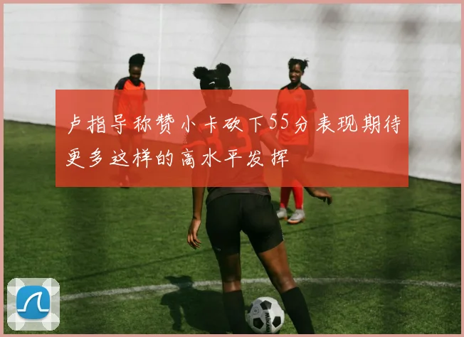 卢指导称赞小卡砍下55分表现期待更多这样的高水平发挥