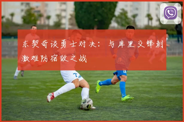 东契奇谈勇士对决：与库里交锋刺激难防宿敌之战