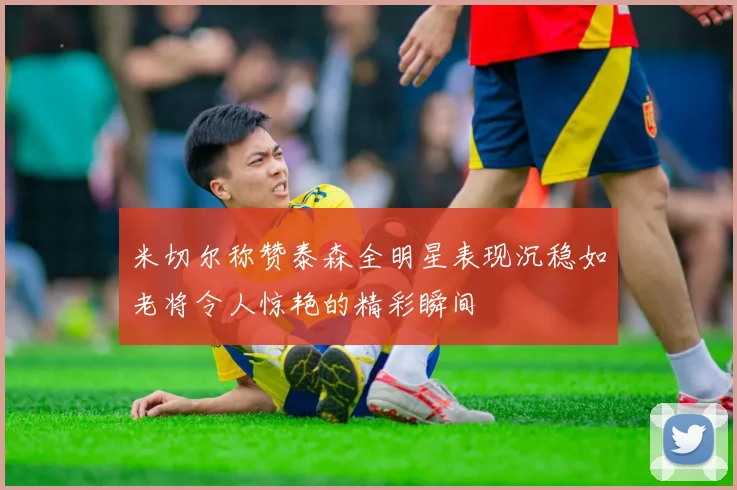 米切尔称赞泰森全明星表现沉稳如老将令人惊艳的精彩瞬间