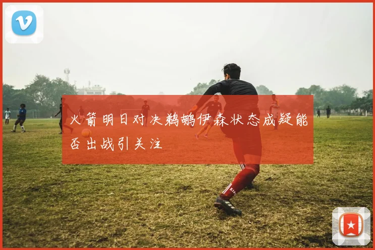 火箭明日对决鹈鹕伊森状态成疑能否出战引关注