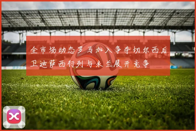 全市场动态罗马加入争夺切尔西后卫迪萨西行列与米兰展开竞争