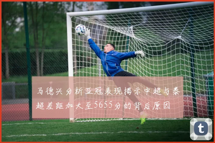 马德兴分析亚冠表现揭示中超与泰超差距加大至5655分的背后原因