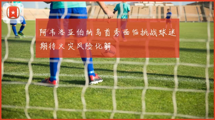 阿韦洛亚伯纳乌首秀面临挑战球迷期待火灾风险化解