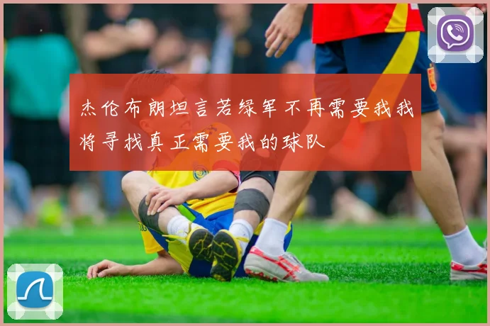 杰伦布朗坦言若绿军不再需要我我将寻找真正需要我的球队