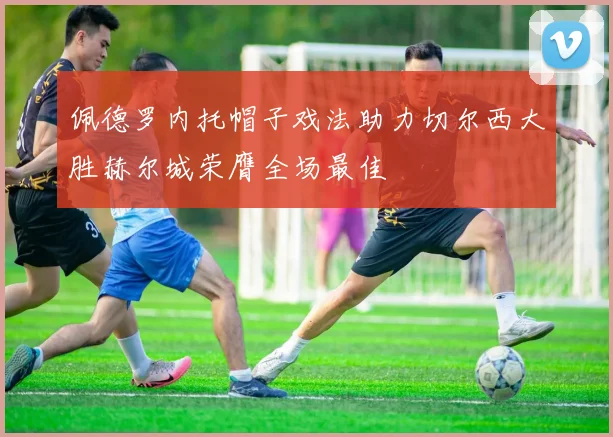 佩德罗内托帽子戏法助力切尔西大胜赫尔城荣膺全场最佳