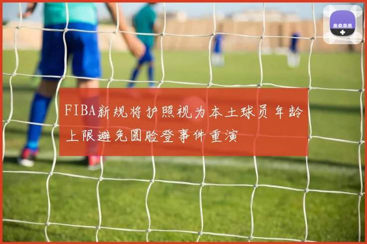 FIBA新规将护照视为本土球员年龄上限避免圆脸登事件重演