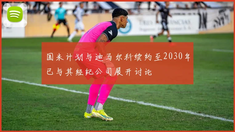 国米计划与迪马尔科续约至2030年已与其经纪公司展开讨论