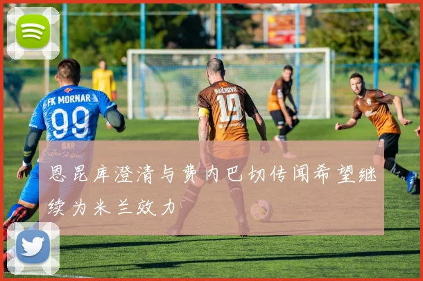 恩昆库澄清与费内巴切传闻希望继续为米兰效力