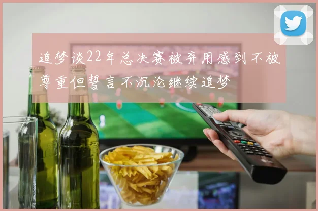 追梦谈22年总决赛被弃用感到不被尊重但誓言不沉沦继续追梦