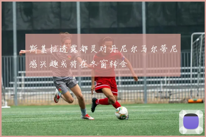 斯基拉透露都灵对丹尼尔马尔蒂尼感兴趣或将在冬窗转会