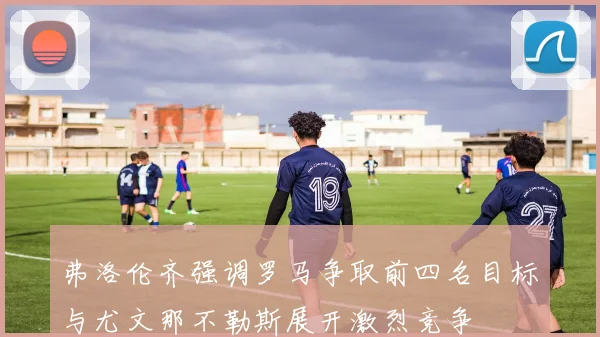 弗洛伦齐强调罗马争取前四名目标与尤文那不勒斯展开激烈竞争