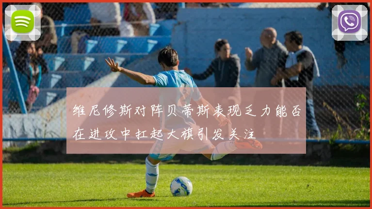 维尼修斯对阵贝蒂斯表现乏力能否在进攻中扛起大旗引发关注
