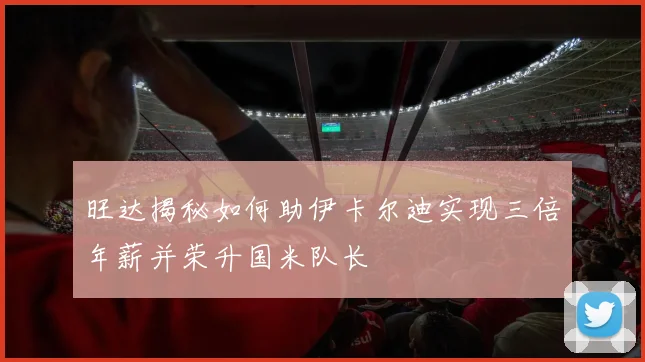 旺达揭秘如何助伊卡尔迪实现三倍年薪并荣升国米队长