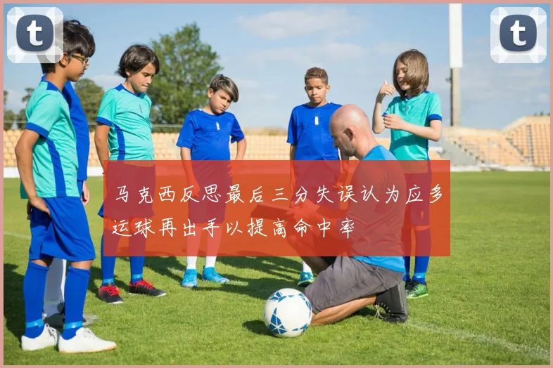 马克西反思最后三分失误认为应多运球再出手以提高命中率