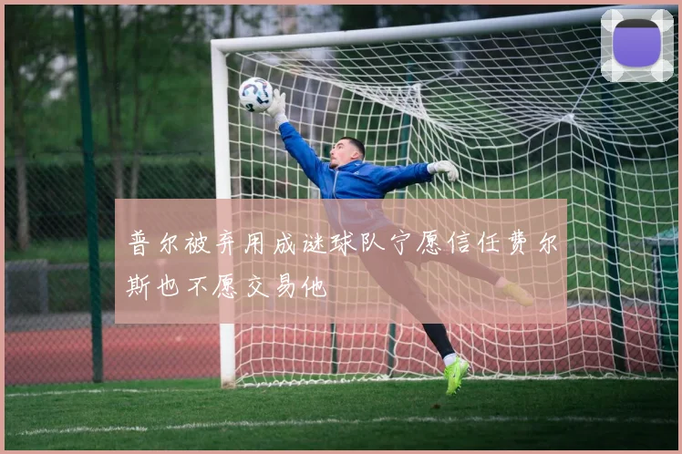 普尔被弃用成谜球队宁愿信任费尔斯也不愿交易他