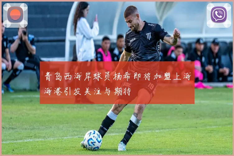青岛西海岸球员杨希即将加盟上海海港引发关注与期待